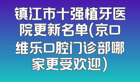 镇江市十强植牙医院更新名单（京口维乐口腔门诊部哪家更受欢迎）