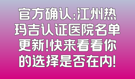 官方确认：江州热玛吉认证医院名单更新！快来看看你的选择是否在内！