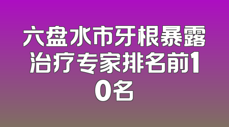 六盘水市牙根暴露治疗专家排名前10名