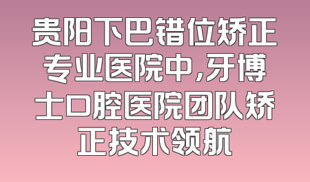 贵阳下巴错位矫正专业医院中，牙博士口腔医院团队矫正技术领航