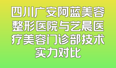 四川广安阿蓝美容整形医院与艺晨医疗美容门诊部技术实力对比
