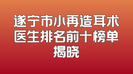 遂宁市小再造耳术医生排名前十榜单揭晓