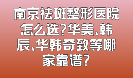 南京祛斑整形医院怎么选？华美、韩辰、华韩奇致等哪家靠谱？
