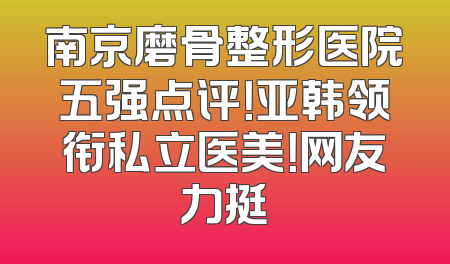 南京磨骨整形医院五强点评！亚韩领衔私立医美！网友力挺