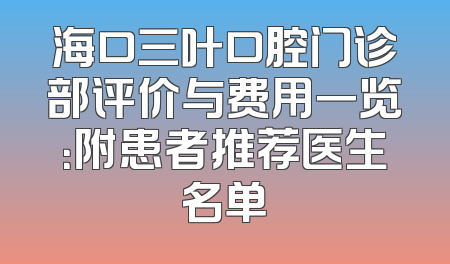 海口三叶口腔门诊部评价与费用一览：附患者推荐医生名单