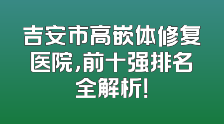 吉安市高嵌体修复医院，前十强排名全解析！