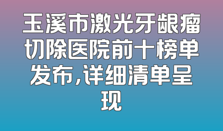 玉溪市激光牙龈瘤切除医院前十榜单发布，详细清单呈现