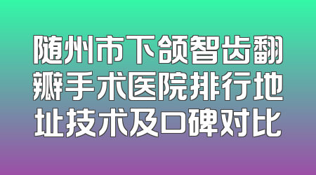 随州市下颌智齿翻瓣手术医院排行地址技术及口碑对比