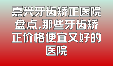 嘉兴牙齿矫正医院盘点，那些牙齿矫正价格便宜又好的医院