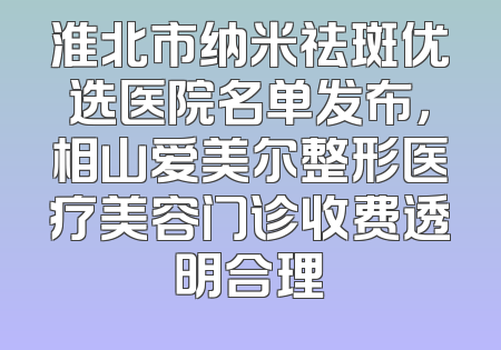 淮北市纳米祛斑优选医院名单发布，相山爱美尔整形医疗美容门诊收费透明合理