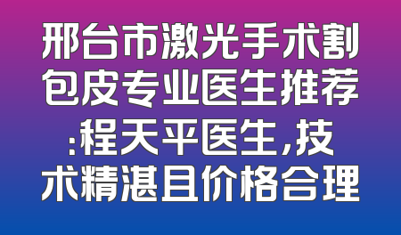 邢台市激光手术割包皮专业医生推荐：程天平医生，技术精湛且价格合理