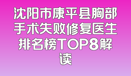 沈阳市康平县胸部手术失败修复医生排名榜TOP8解读