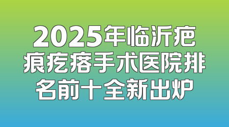 2025年临沂疤痕疙瘩手术医院排名前十全新出炉