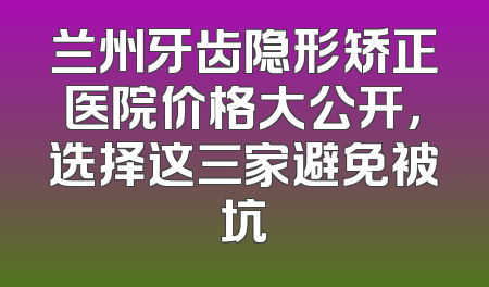 兰州牙齿隐形矫正医院价格大公开，选择这三家避免被坑