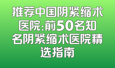 推荐中国阴紧缩术医院：前50名知名阴紧缩术医院精选指南