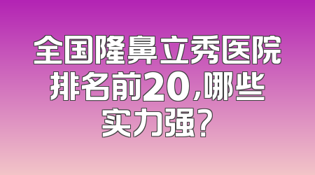 全国隆鼻立秀医院排名前20，哪些实力强？
