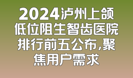 2024泸州上颌低位阻生智齿医院排行前五公布，聚焦用户需求