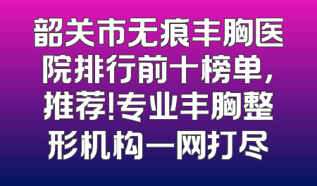 韶关市无痕丰胸医院排行前十榜单，推荐！专业丰胸整形机构一网打尽