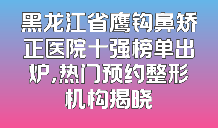 黑龙江省鹰钩鼻矫正医院十强榜单出炉，热门预约整形机构揭晓
