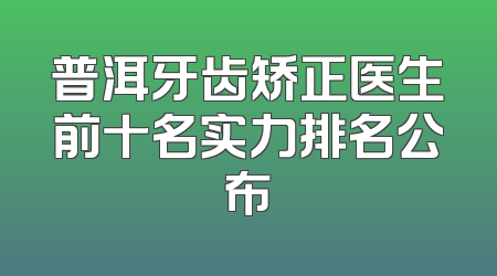 普洱牙齿矫正医生前十名实力排名公布