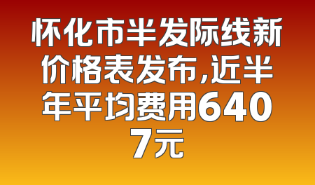 怀化市半发际线新价格表发布，近半年平均费用6407元