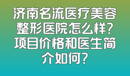 济南名流医疗美容整形医院怎么样？项目价格和医生简介如何？