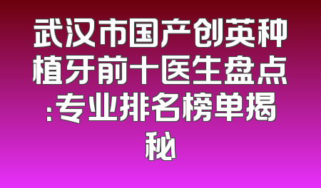 武汉市国产创英种植牙前十医生盘点：专业排名榜单揭秘