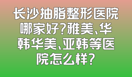 长沙抽脂整形医院哪家好？雅美、华韩华美、亚韩等医院怎么样？