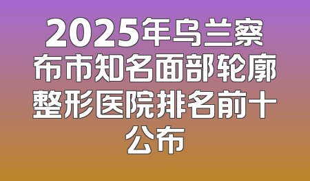 2025年乌兰察布市知名面部轮廓整形医院排名前十公布