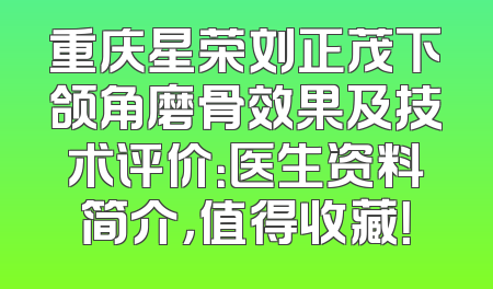 重庆星荣刘正茂下颌角磨骨效果及技术评价：医生资料简介，值得收藏！