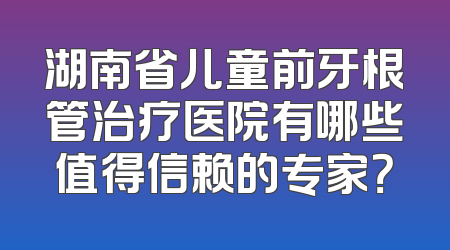湖南省儿童前牙根管治疗医院有哪些值得信赖的专家？