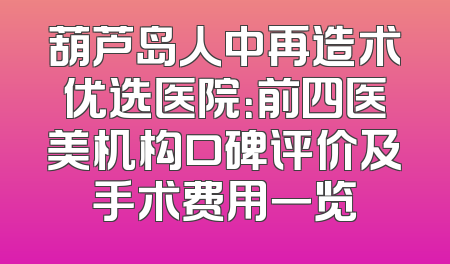 葫芦岛人中再造术优选医院：前四医美机构口碑评价及手术费用一览