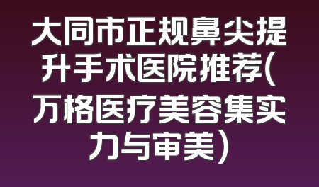 大同市正规鼻尖提升手术医院推荐（万格医疗美容集实力与审美）