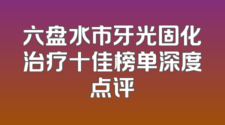 六盘水市牙光固化治疗十佳榜单深度点评