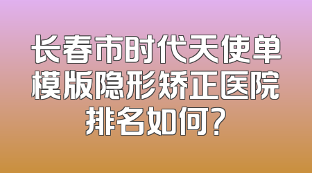 长春市时代天使单模版隐形矫正医院排名如何？