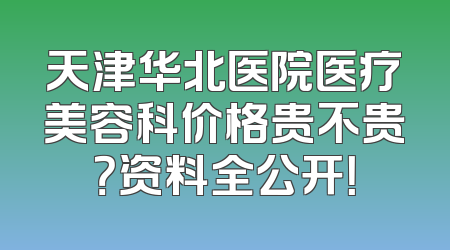 天津华北医院医疗美容科价格贵不贵？资料全公开！