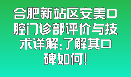 合肥新站区安美口腔门诊部评价与技术详解：了解其口碑如何！
