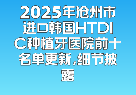 2025年沧州市进口韩国HTDIC种植牙医院前十名单更新，细节披露