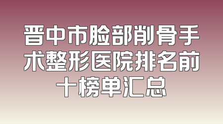 晋中市脸部削骨手术整形医院排名前十榜单汇总