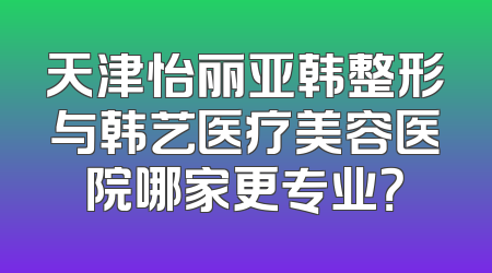 天津怡丽亚韩整形与韩艺医疗美容医院哪家更专业？