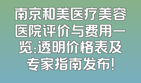 南京和美医疗美容医院评价与费用一览：透明价格表及专家指南发布！