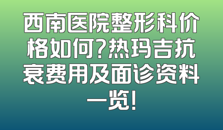 西南医院整形科价格如何？热玛吉抗衰费用及面诊资料一览！