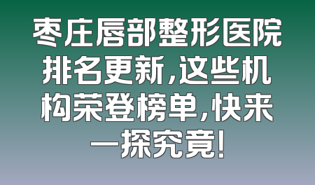 枣庄唇部整形医院排名更新，这些机构荣登榜单，快来一探究竟！