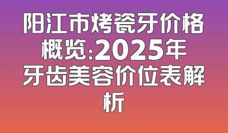 阳江市烤瓷牙价格概览：2025年牙齿美容价位表解析