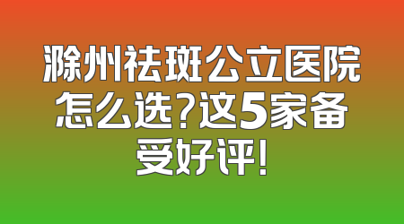 滁州祛斑公立医院怎么选？这5家备受好评！