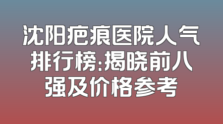 沈阳疤痕医院人气排行榜：揭晓前八强及价格参考