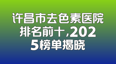 许昌市去色素医院排名前十，2025榜单揭晓