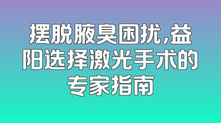 摆脱腋臭困扰，益阳选择激光手术的专家指南