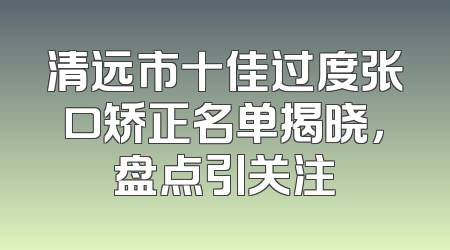 清远市十佳过度张口矫正名单揭晓，盘点引关注