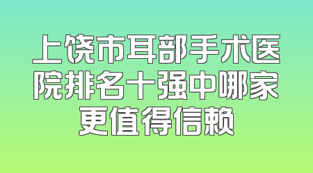 上饶市耳部手术医院排名十强中哪家更值得信赖